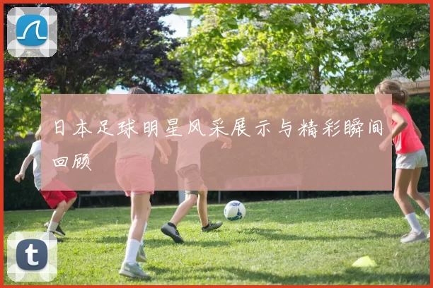 日本足球明星风采展示与精彩瞬间回顾