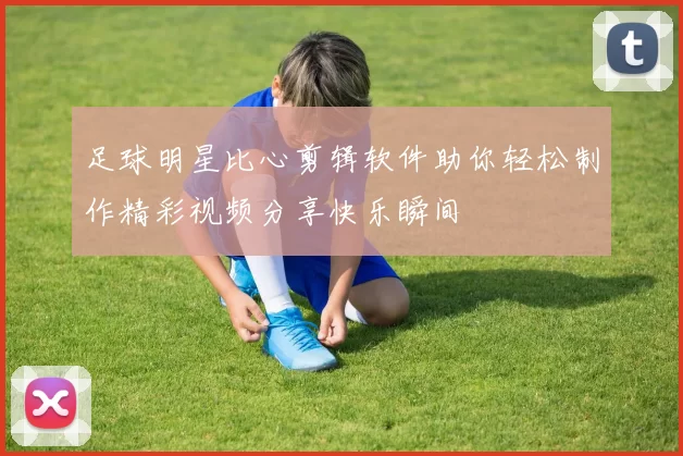 足球明星比心剪辑软件助你轻松制作精彩视频分享快乐瞬间