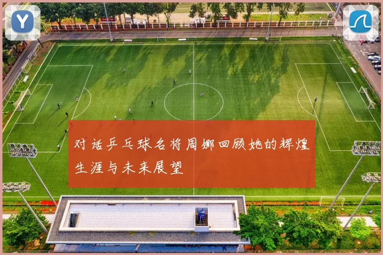 对话乒乓球名将周娜回顾她的辉煌生涯与未来展望