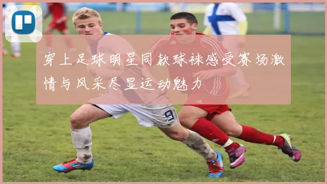 穿上足球明星同款球袜感受赛场激情与风采尽显运动魅力