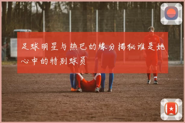 足球明星与热巴的缘分揭秘谁是她心中的特别球员