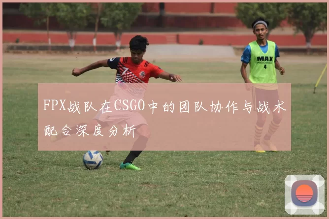 FPX战队在CSGO中的团队协作与战术配合深度分析