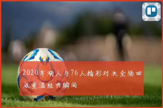 2020年湖人与76人精彩对决全场回放重温经典瞬间