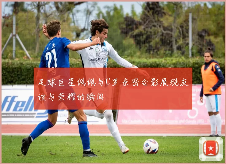 足球巨星佩佩与C罗亲密合影展现友谊与荣耀的瞬间