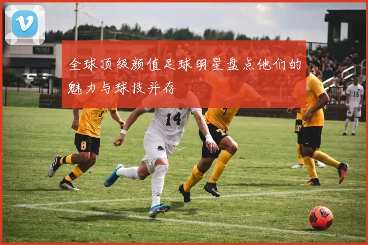 全球顶级颜值足球明星盘点他们的魅力与球技并存