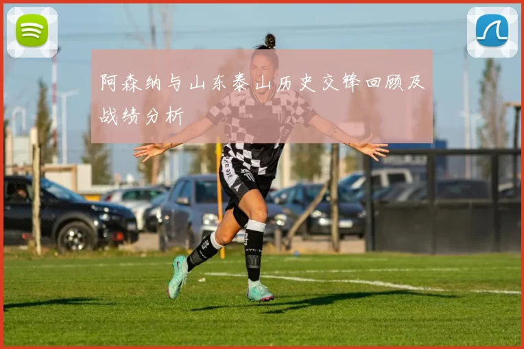 阿森纳与山东泰山历史交锋回顾及战绩分析