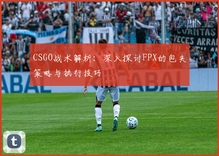 CSGO战术解析：深入探讨FPX的包夹策略与执行技巧
