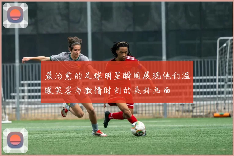 最治愈的足球明星瞬间展现他们温暖笑容与激情时刻的美好画面