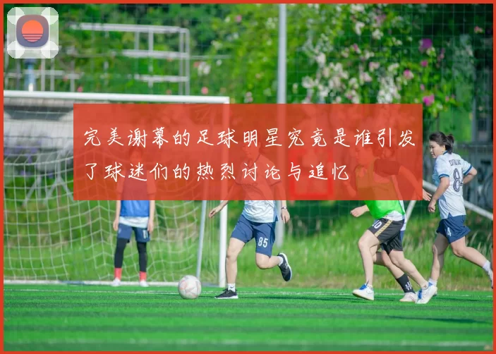 完美谢幕的足球明星究竟是谁引发了球迷们的热烈讨论与追忆