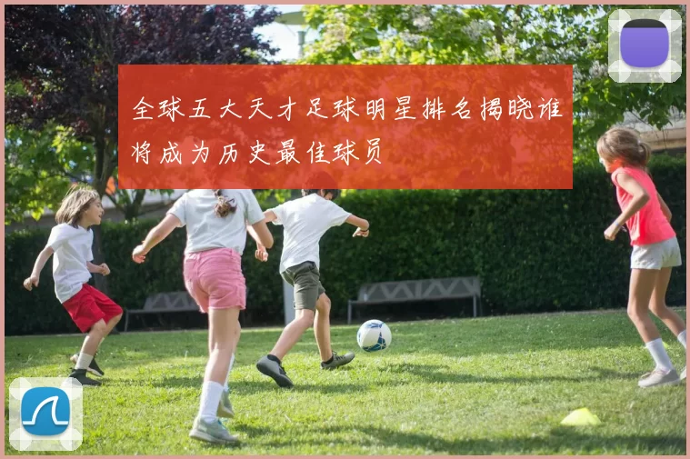 全球五大天才足球明星排名揭晓谁将成为历史最佳球员