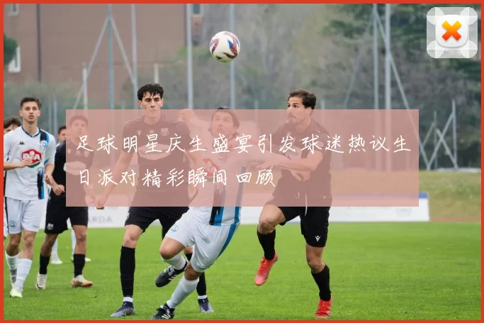 足球明星庆生盛宴引发球迷热议生日派对精彩瞬间回顾