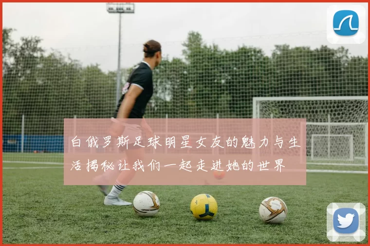 白俄罗斯足球明星女友的魅力与生活揭秘让我们一起走进她的世界