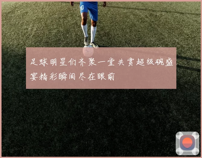 足球明星们齐聚一堂共赏超级碗盛宴精彩瞬间尽在眼前