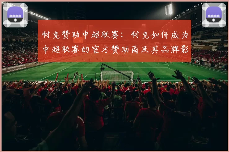 耐克赞助中超联赛：耐克如何成为中超联赛的官方赞助商及其品牌影响