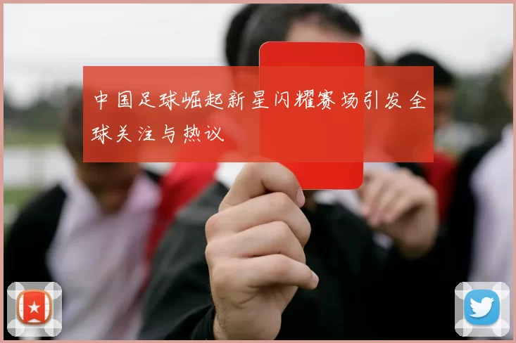 中国足球崛起新星闪耀赛场引发全球关注与热议