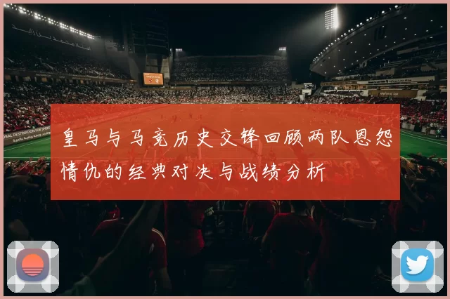 皇马与马竞历史交锋回顾两队恩怨情仇的经典对决与战绩分析