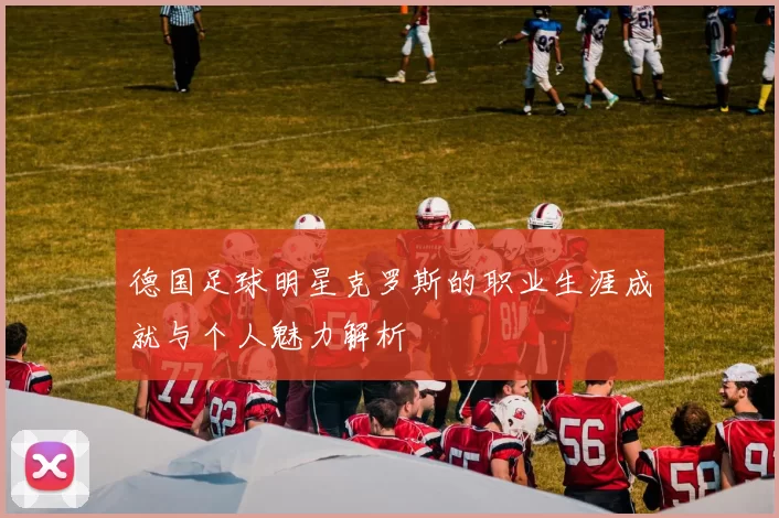 德国足球明星克罗斯的职业生涯成就与个人魅力解析