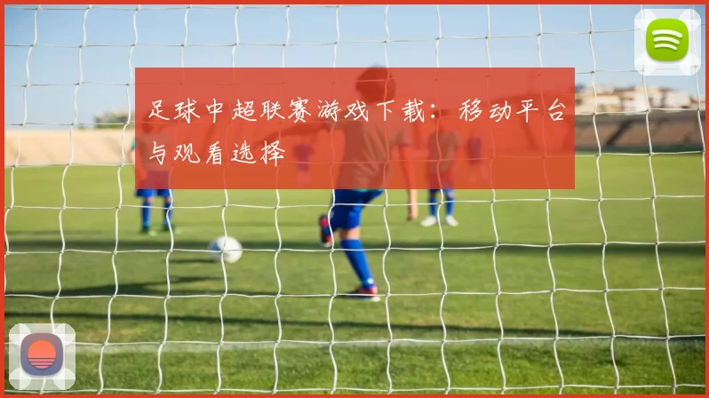 足球中超联赛游戏下载：移动平台与观看选择