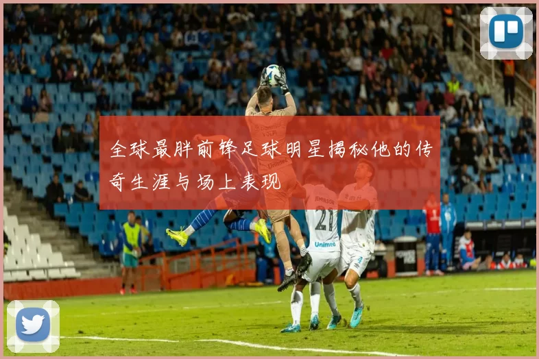 全球最胖前锋足球明星揭秘他的传奇生涯与场上表现