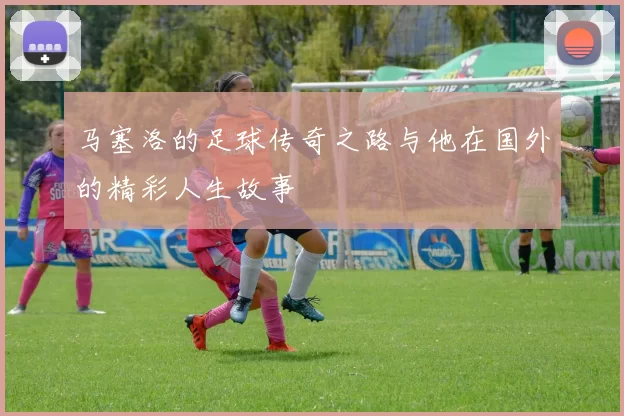 马塞洛的足球传奇之路与他在国外的精彩人生故事