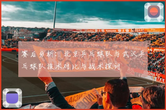 赛后分析：北京乒乓球队与武汉乒乓球队技术对比与战术探讨
