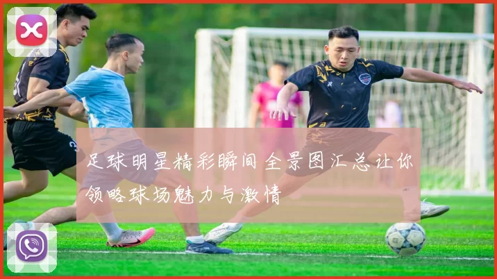 足球明星精彩瞬间全景图汇总让你领略球场魅力与激情