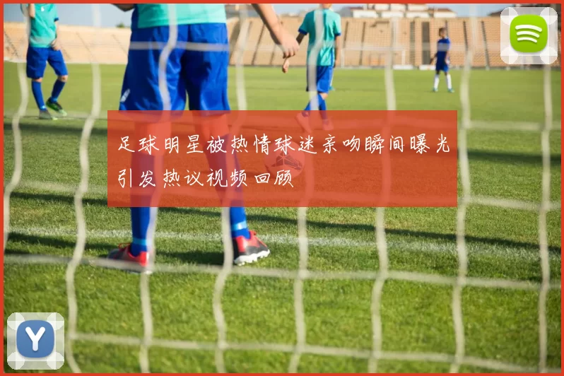 足球明星被热情球迷亲吻瞬间曝光引发热议视频回顾