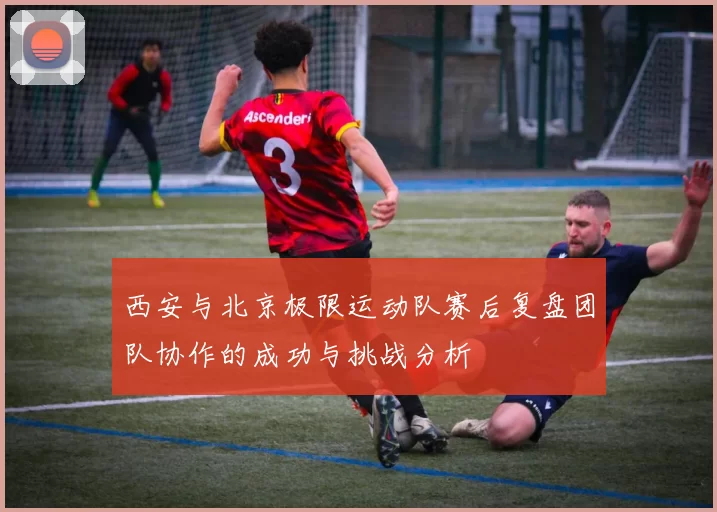 西安与北京极限运动队赛后复盘团队协作的成功与挑战分析