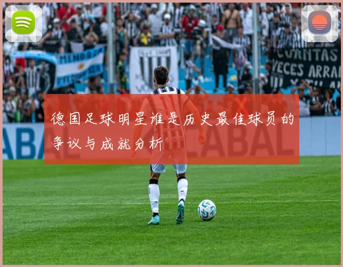 德国足球明星谁是历史最佳球员的争议与成就分析