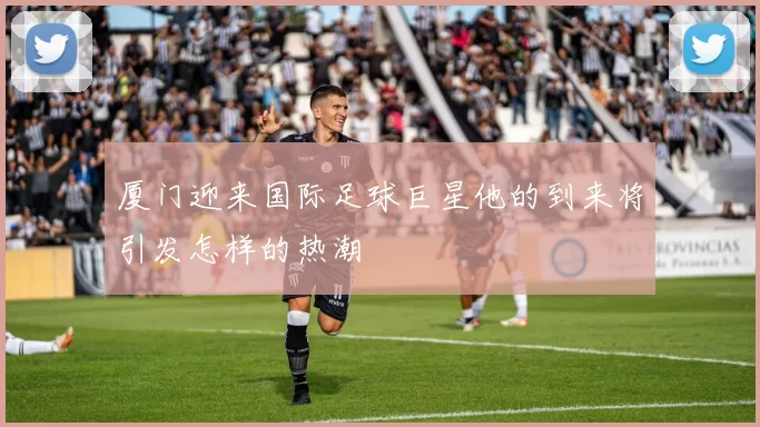 厦门迎来国际足球巨星他的到来将引发怎样的热潮