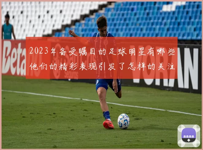 2023年备受瞩目的足球明星有哪些他们的精彩表现引发了怎样的关注与讨论