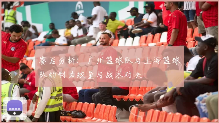 赛后分析：广州篮球队与上海篮球队的耐力较量与战术对决