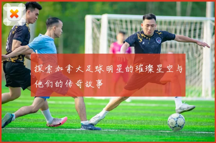 探索加拿大足球明星的璀璨星空与他们的传奇故事