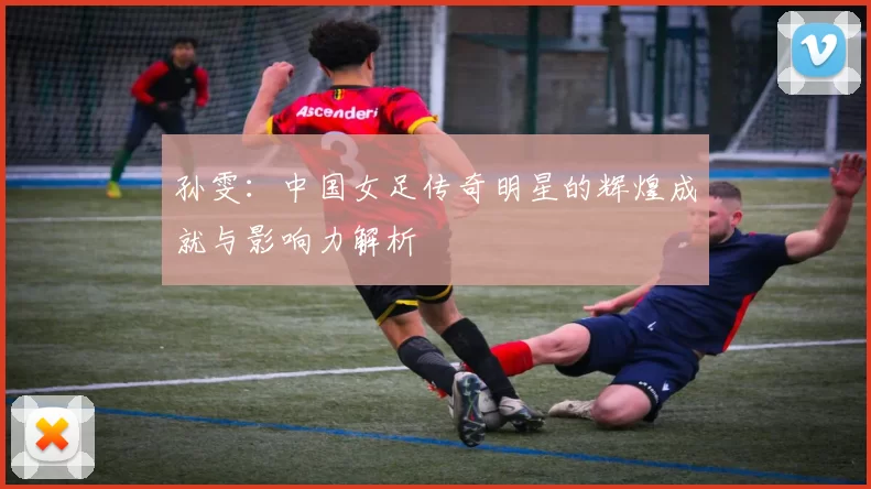 孙雯：中国女足传奇明星的辉煌成就与影响力解析