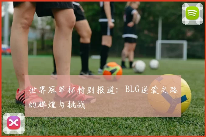 世界冠军杯特别报道：BLG逆袭之路的辉煌与挑战