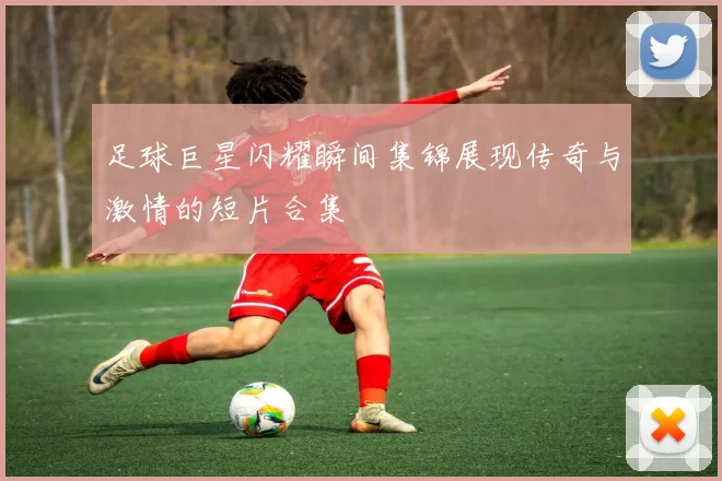 足球巨星闪耀瞬间集锦展现传奇与激情的短片合集