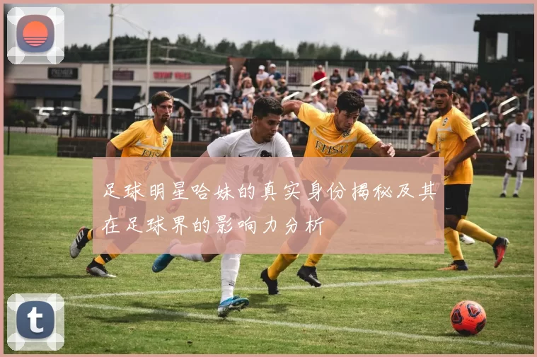 足球明星哈妹的真实身份揭秘及其在足球界的影响力分析