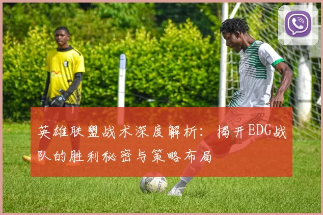 英雄联盟战术深度解析：揭开EDG战队的胜利秘密与策略布局