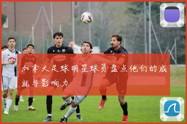 加拿大足球明星球员盘点他们的成就与影响力