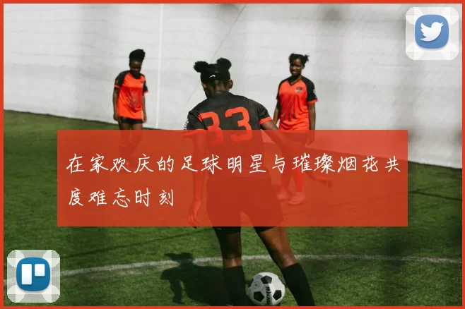 在家欢庆的足球明星与璀璨烟花共度难忘时刻