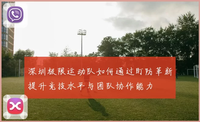 深圳极限运动队如何通过盯防革新提升竞技水平与团队协作能力