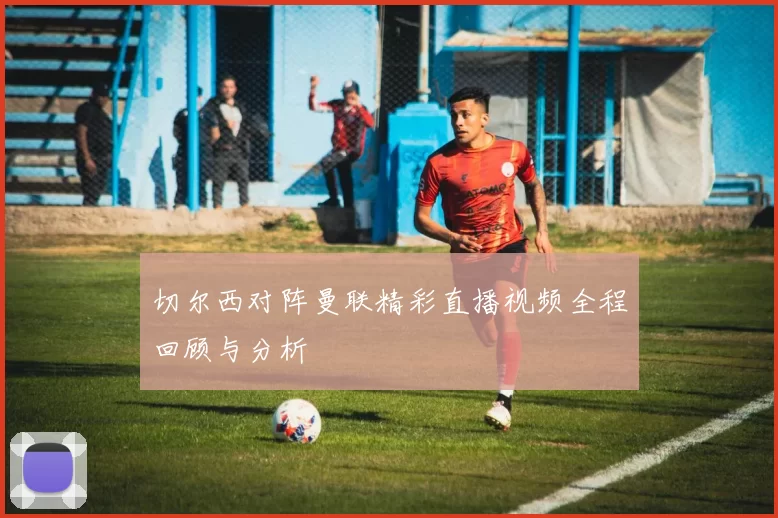 切尔西对阵曼联精彩直播视频全程回顾与分析