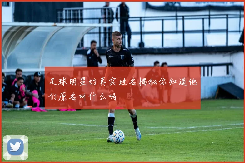 足球明星的真实姓名揭秘你知道他们原名叫什么吗