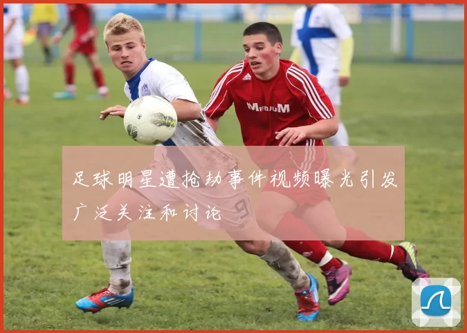 足球明星遭抢劫事件视频曝光引发广泛关注和讨论