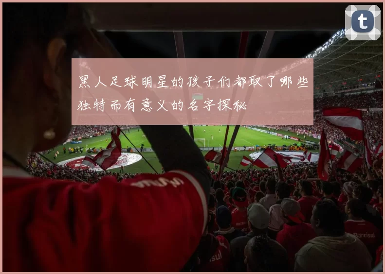 黑人足球明星的孩子们都取了哪些独特而有意义的名字探秘