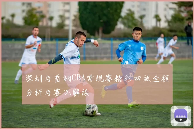 深圳与首钢CBA常规赛精彩回放全程分析与赛况解读